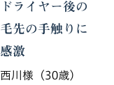 ドライヤー後の毛先の手触りに感激 西川様(30歳)