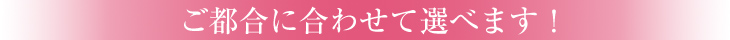 ご都合に合わせて選べます！