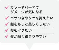 カラーやパーマで ダメージが気になる パサつきやクセを抑えたい 髪をもっと美しくしたい 髪を守りたい 髪が細く絡まりやすい