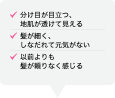 分け目が目立つ、地肌が透けて見える 髪が細く、しなだれて元気がない 以前よりも髪が頼りなく感じる