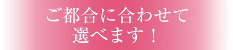 ご都合に合わせて選べます！