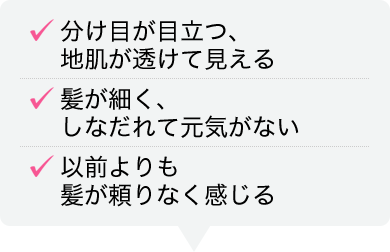 分け目が目立つ、地肌が透けて見える 髪が細く、しなだれて元気がない 以前よりも髪が頼りなく感じる