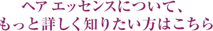 ヘア エッセンスについて、もっと詳しく知りたい方はこちら