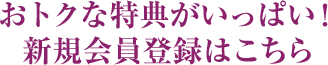 おトクな特典がいっぱい！新規会員登録はこちら