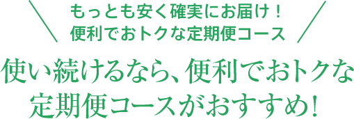 もっとも安く確実にお届け！便利でおトクな定期便コース 使い続けるなら、便利でおトクな定期便コースがおすすめ！