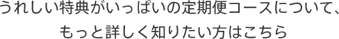 うれしい特典がいっぱいの定期便コースについて、もっと詳しく知りたい方はこちら