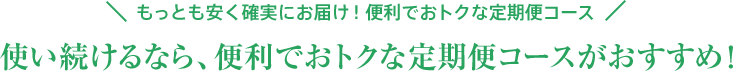 もっとも安く確実にお届け！便利でおトクな定期便コース 使い続けるなら、便利でおトクな定期便コースがおすすめ！