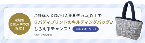 定期便ご加入中の方限定！  合計購入金額が12,800円(税込)※以上でリバティプリントのキルティングバッグがもらえるチャンス！  詳しくはこちら  ※値引き前の金額
