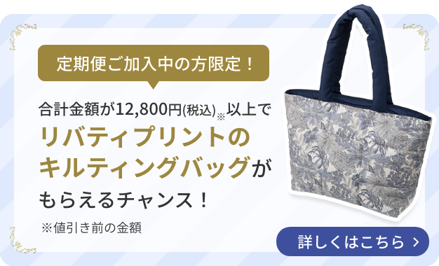 定期便ご加入中の方限定！  合計購入金額が12,800円(税込)※以上でリバティプリントのキルティングバッグがもらえるチャンス！  詳しくはこちら  ※値引き前の金額