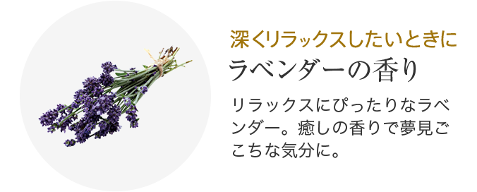 深くリラックスしたいときに ラベンダーの香り リラックスにぴったりなラベンダー。癒しの香りで夢見ごこちな気分に。