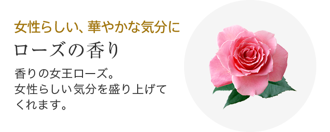 女性らしい、華やかな気分に ローズの香り 香りの女王ローズ。女性らしい気分を盛り上げてくれます。