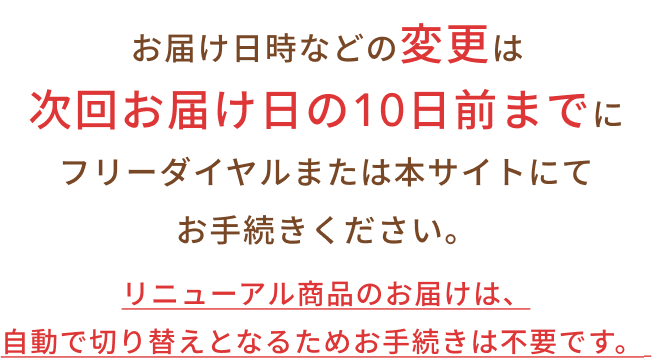 リニューアル商品のお届けは、自動で切り替えとなるためお手続きは不要です。お届け日時などの変更は次回お届け日の10日前までにフリーダイヤルまたは本サイトにてお手続きください。
