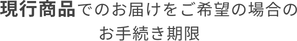 現行商品でのお届けをご希望の場合のお手続き期限