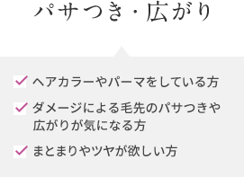 パサつき・広がり ヘアカラーやパーマをしている方 ダメージによる毛先のパサつきや 広がりが気になる方 まとまりやツヤが欲しい方