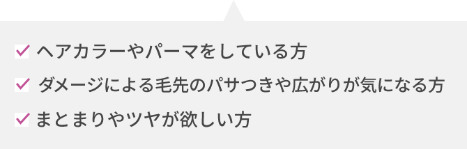 ヘアカラーやパーマをしている方 ダメージによる毛先のパサつきや広がりが気になる方 まとまりやツヤが欲しい方