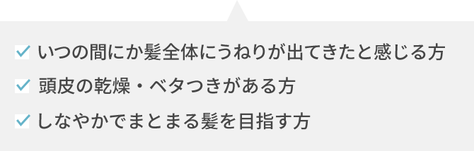 いつの間にか髪全体にうねりが出てきたと感じる方 頭皮の乾燥・ベタつきがある方 しなやかでまとまる髪を目指す方