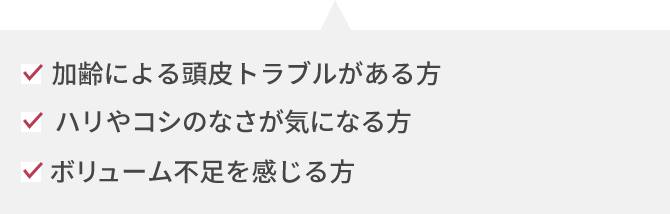 加齢による頭皮トラブルがある方 ハリやコシのなさが気になる方 ボリューム不足を感じる方