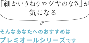 「細かいうねりやツヤのなさ」が 気になる そんなあなたへのおすすめは プレミオールシリーズです