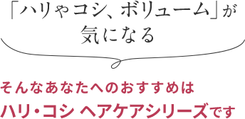 「ハリやコシ、ボリューム」が 気になる そんなあなたへのおすすめは ハリ・コシ ヘアケアシリーズです