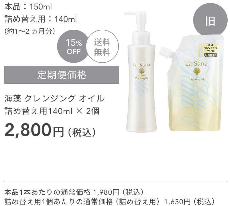 旧  本品：150ml  詰め替え用：140ml  （約1〜2 ヵ月分）  15%OFF  送料無料  定期便価格  海藻 クレンジング オイル  詰め替え用140ml × 2個  2,800円（税込）  本品1本あたりの通常価格 1,980円（税込）  詰め替え用1個あたりの通常価格（詰め替え用）1,650円（税込）