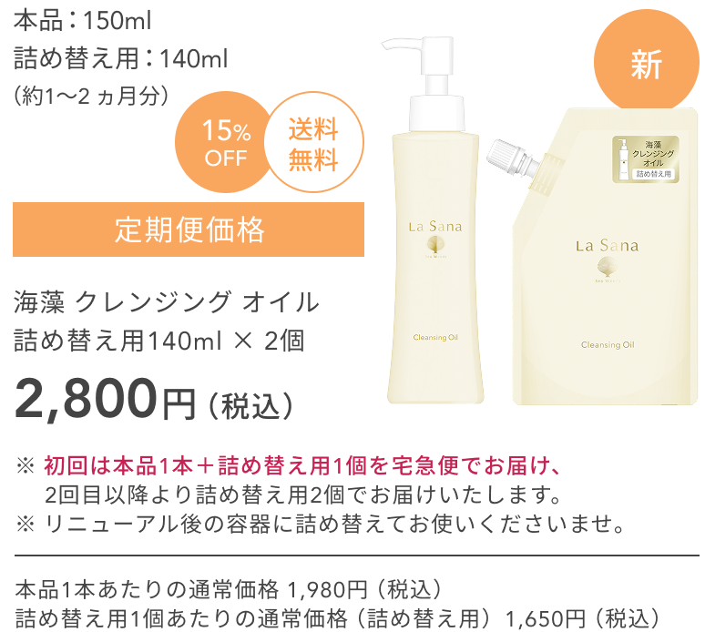 新  本品：150ml  詰め替え用：140ml  （約1〜2 ヵ月分）  15%OFF  送料無料  定期便価格  海藻 クレンジング オイル  詰め替え用140ml × 2個  2,800円（税込）  ※ 初回は本品1本＋詰め替え用1個を宅急便でお届け、2回目以降より詰め替え用2個でお届けいたします。  ※ リニューアル後の容器に詰め替えてお使いくださいませ。  本品1本あたりの通常価格 1,980円（税込）  詰め替え用1個あたりの通常価格（詰め替え用）1,650円（税込）