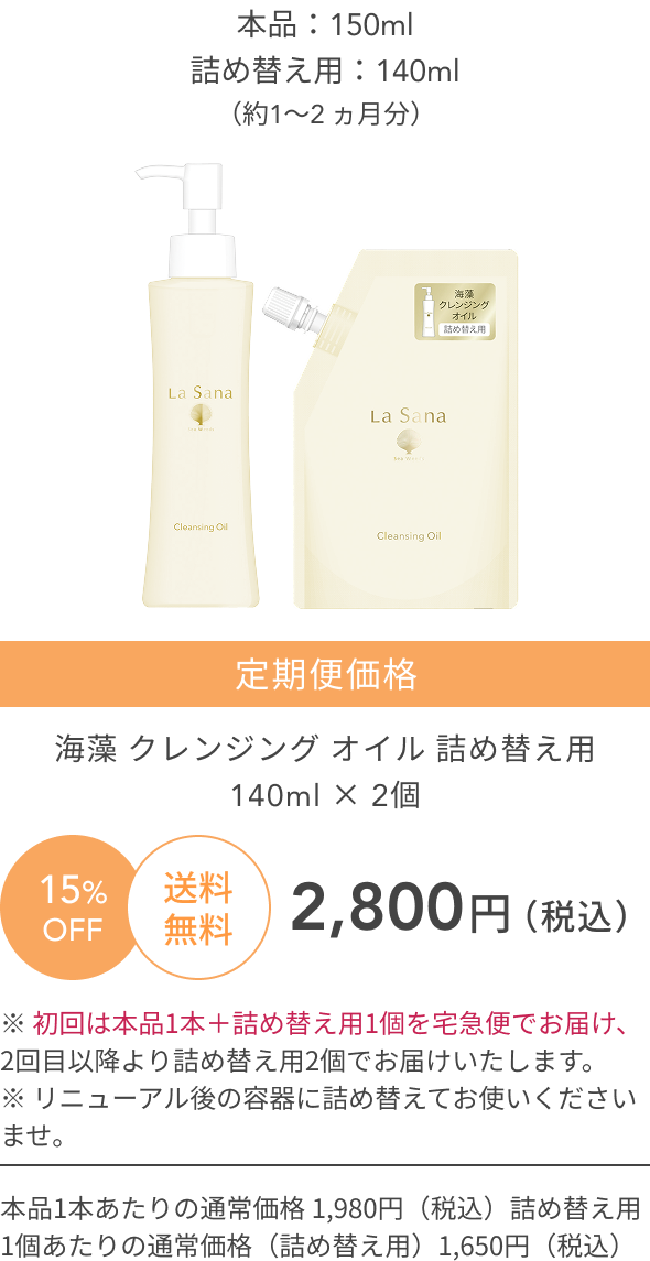 新  本品：150ml  詰め替え用：140ml  （約1〜2 ヵ月分）  15%OFF  送料無料  定期便価格  海藻 クレンジング オイル  詰め替え用140ml × 2個  2,800円（税込）  ※ 初回は本品1本＋詰め替え用1個を宅急便でお届け、2回目以降より詰め替え用2個でお届けいたします。  ※ リニューアル後の容器に詰め替えてお使いくださいませ。  本品1本あたりの通常価格 1,980円（税込）  詰め替え用1個あたりの通常価格（詰め替え用）1,650円（税込）
