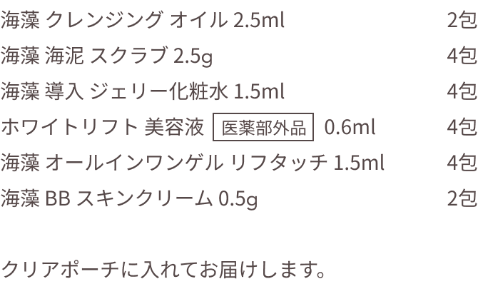 海藻 クレンジング オイル 2.5ml 2包  海藻 海泥 スクラブ 2.5g 4包  海藻 導入 ジェリー化粧水 1.5ml 4包  ホワイトリフト 美容液 医薬部外品 0.6ml 4包  海藻 オールインワンゲル リフタッチ 1.5ml 4包  海藻 BB スキンクリーム 0.5g 2包   クリアポーチに入れてお届けします。