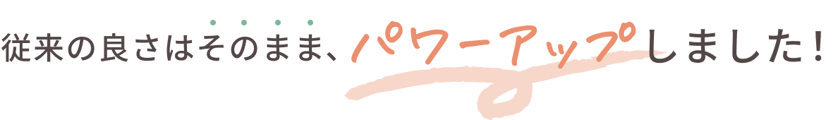 従来の良さはそのまま、パワーアップしました！