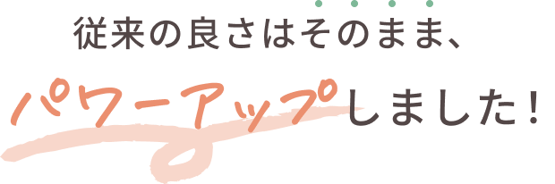 従来の良さはそのまま、パワーアップしました！