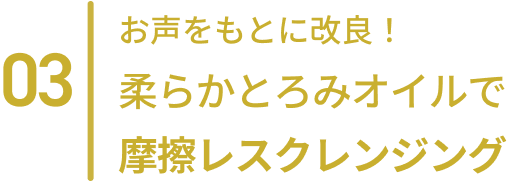 03  お客さまのお声をもとに改良！柔らかとろみオイルで摩擦レスクレンジング