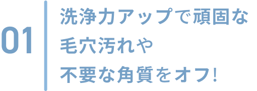 01  洗浄力アップで頑固な毛穴汚れや不要な角質をオフ!