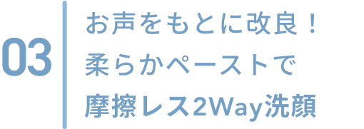 03  お客さまのお声をもとに改良！柔らかペーストで摩擦レス2Way洗顔