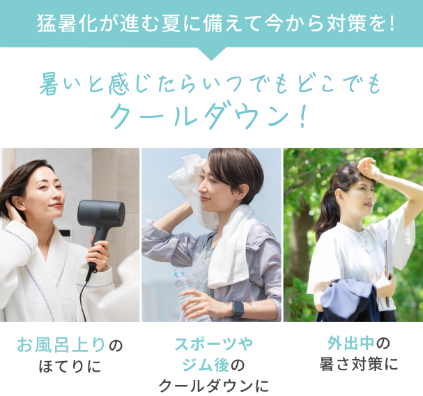 猛暑化が進む夏に備えて今から対策を!  暑いと感じたらいつでもどこでもクールダウン！  お風呂上りのほてりに  スポーツやジム後のクールダウンに  外出中の暑さ対策に