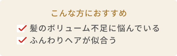 こんな方におすすめ 髪のボリューム不足に悩んでいる  ふんわりヘアが似合う