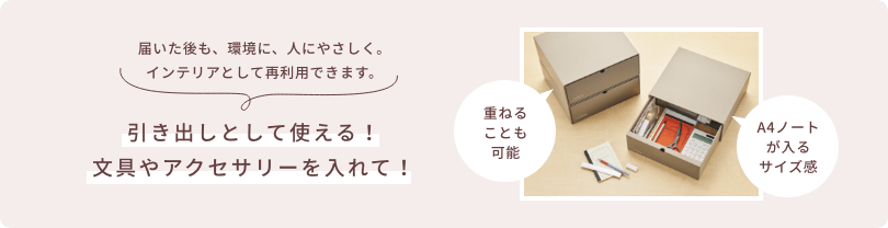 届いた後も、環境に、人にやさしく。インテリアとして再利用できます。  引き出しとして使える！文具やアクセサリーを入れて！  重ねることも可能  A4ノートが入るサイズ感