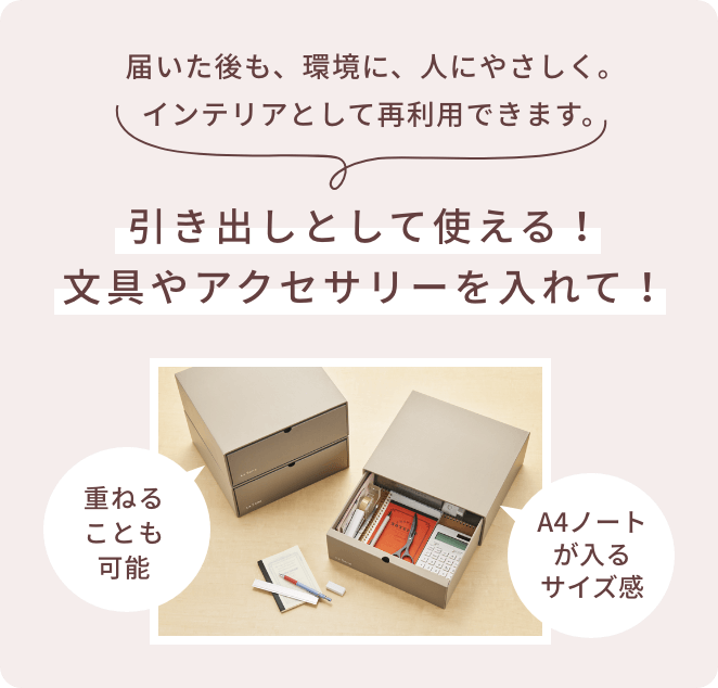 届いた後も、環境に、人にやさしく。インテリアとして再利用できます。  引き出しとして使える！文具やアクセサリーを入れて！  重ねることも可能  A4ノートが入るサイズ感