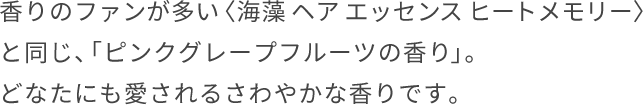 ⾹りのファンが多い〈海藻 ヘア エッセンス ヒートメモリー〉と同じ、「ピンクグレープフルーツの⾹り」。どなたにも愛されるさわやかな⾹りです。