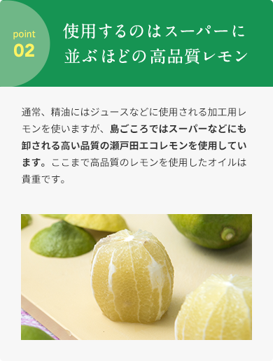 point 02  使⽤するのはスーパーに並ぶほどの⾼品質レモン  通常、精油にはジュースなどに使⽤される加⼯⽤レモンを使いますが、島ごころではスーパーなどにも卸される⾼い品質の瀬⼾⽥エコレモンを使⽤しています。ここまで⾼品質のレモンを使⽤したオイルは貴重です。