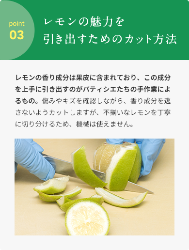 point 03  レモンの魅⼒を引き出すためのカット⽅法  レモンの⾹り成分は果⽪に含まれており、この成分を上⼿に引き出すのがパティシエたちの⼿作業によるもの。傷みやキズを確認しながら、⾹り成分を逃さないようカットしますが、不揃いなレモンを丁寧に切り分けるため、機械は使えません。
