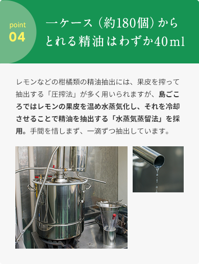 point 04  ⼀ケース（約180個）からとれる精油はわずか40ml  レモンなどの柑橘類の精油抽出には、果⽪を搾って抽出する「圧搾法」が多く⽤いられますが、島ごころではレモンの果⽪を温め⽔蒸気化し、それを冷却させることで精油を抽出する「⽔蒸気蒸留法」を採⽤。⼿間を惜しまず、⼀滴ずつ抽出しています。