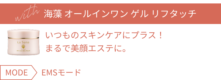 with 海藻 オールインワン ゲル リフタッチ いつものスキンケアにプラス! まるで美顔エステに。 MODE EMSモード