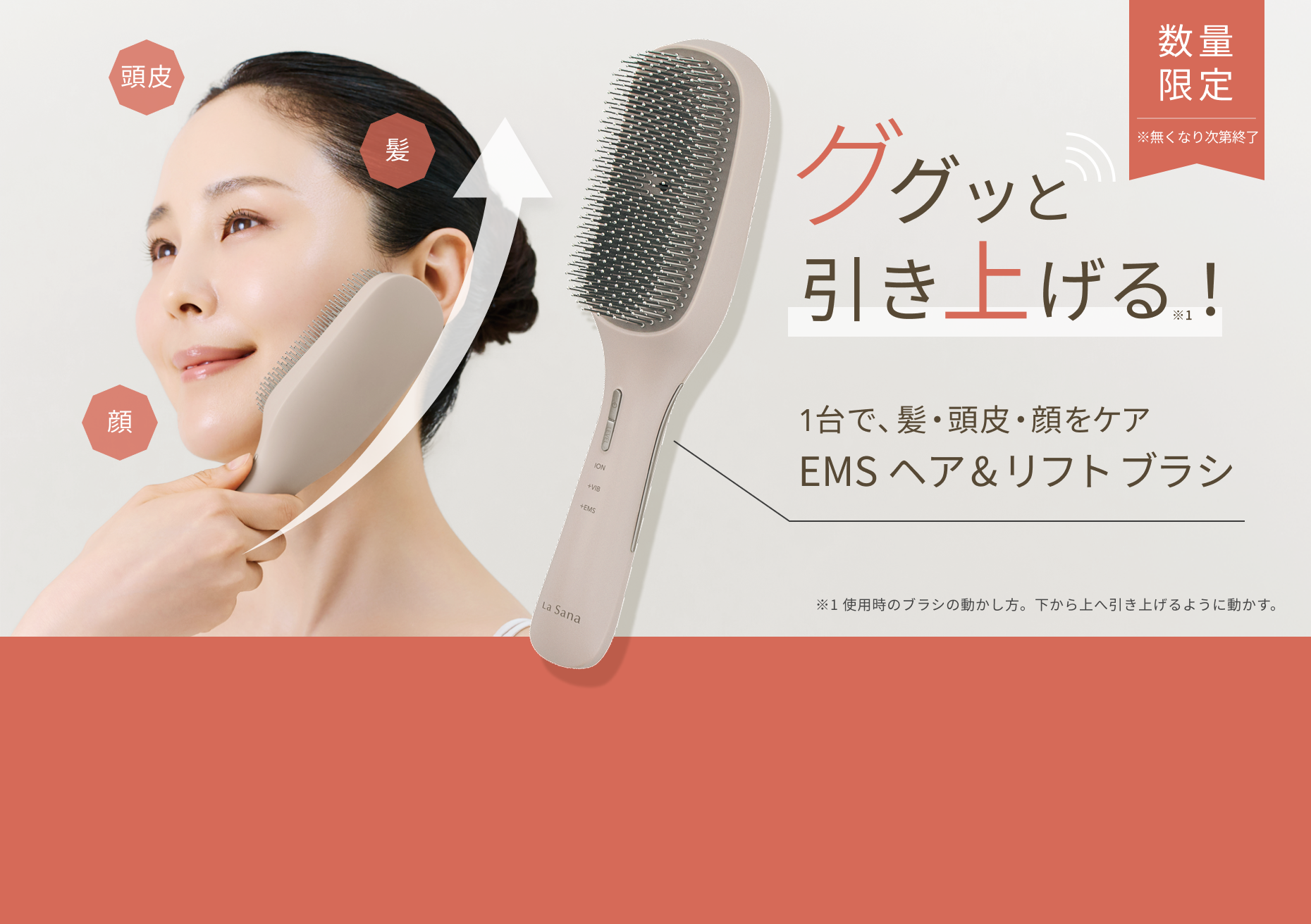 数量限定 ※無くなり次第終了  ググッと引き上げる※1！  1台で、髪・頭皮・顔をケア EMSヘア&リフトブラシ  ※1 使用時のブラシの動かし方。下から上へ引き上げるように動かす。