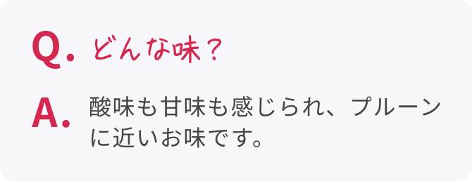 Q. どんな味？  A. 酸味も甘味も感じられ、プルーンに近いお味です。