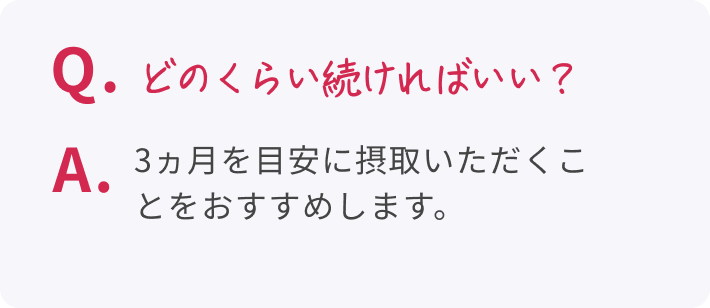 Q. どのくらい続ければいい? A. 3ヵ月を目安に摂取いただくことをおすすめします。