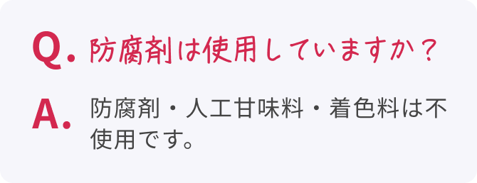 Q. 防腐剤は使用していますか？  A. 防腐剤・人工甘味料・着色料は不使用です。