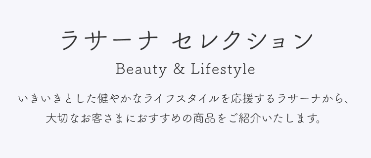 ラサーナ セレクション  Beauty & Lifestyle  いきいきとした健やかなライフスタイルを応援するラサーナから、大切なお客さまにおすすめの商品をご紹介いたします。