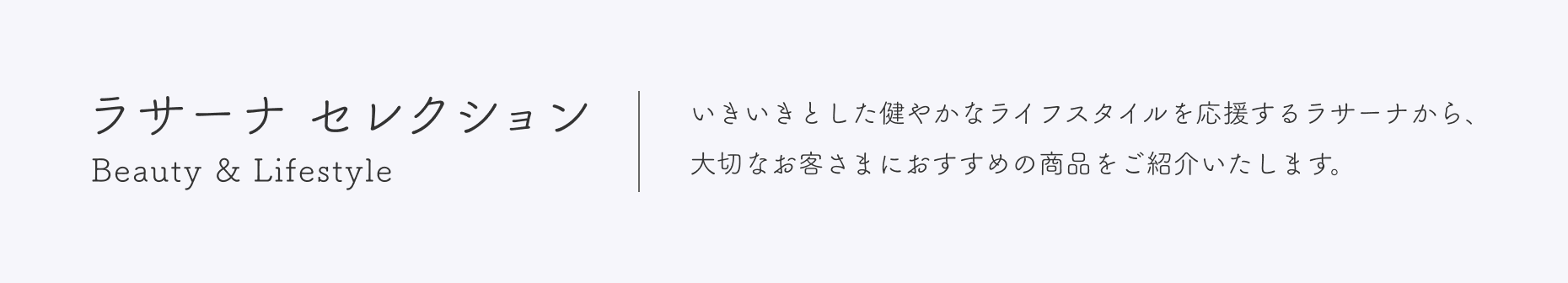 ラサーナ セレクション  Beauty & Lifestyle  いきいきとした健やかなライフスタイルを応援するラサーナから、大切なお客さまにおすすめの商品をご紹介いたします。