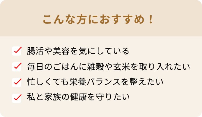 こんな方におすすめ! 腸活や美容を気にしている 毎日のごはんに雑穀や玄米を取り入れたい 忙しくても栄養バランスを整えたい 私と家族の健康を守りたい