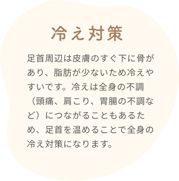 冷え対策  足首周辺は皮膚のすぐ下に骨があり、脂肪が少ないため冷えやすいです。冷えは全身の不調(頭痛、肩こり、胃腸の不調など)につながることもあるため、足首を温めることで全身の冷え対策になります。