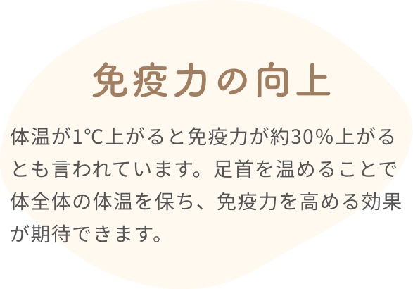 免疫力の向上  体温が1℃上がると免疫力が約30%上がるとも言われています。足首を温めることで体全体の体温を保ち、免疫力を高める効果が期待できます。